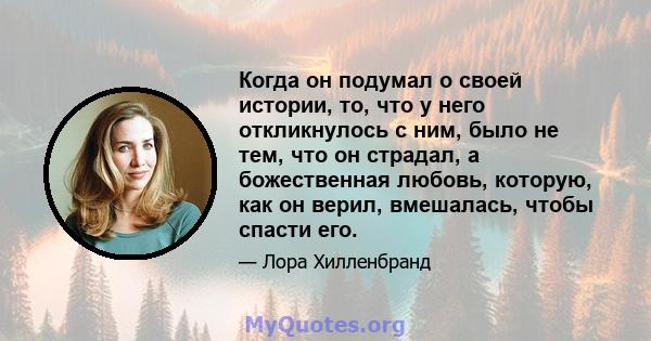 Когда он подумал о своей истории, то, что у него откликнулось с ним, было не тем, что он страдал, а божественная любовь, которую, как он верил, вмешалась, чтобы спасти его.