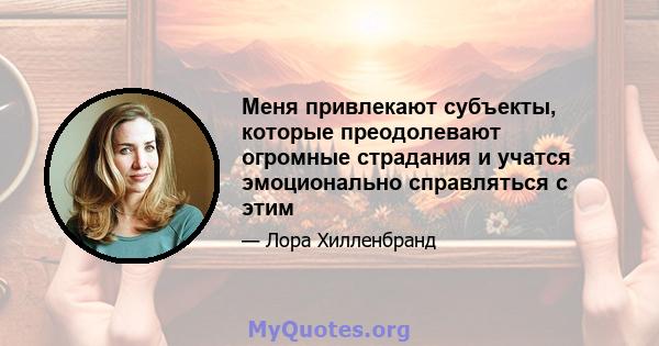 Меня привлекают субъекты, которые преодолевают огромные страдания и учатся эмоционально справляться с этим