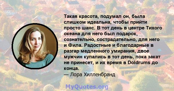 Такая красота, подумал он, была слишком идеальна, чтобы прийти просто шанс. В тот день в центре Тихого океана для него был подарок, сознательно, сострадательно, для него и Фила. Радостные и благодарные в разгар