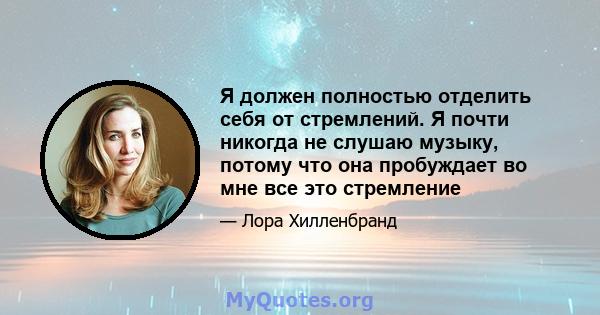 Я должен полностью отделить себя от стремлений. Я почти никогда не слушаю музыку, потому что она пробуждает во мне все это стремление