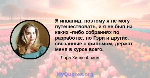 Я инвалид, поэтому я не могу путешествовать, и я не был на каких -либо собраниях по разработке, но Гэри и другие, связанные с фильмом, держат меня в курсе всего.