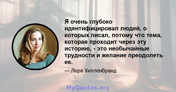 Я очень глубоко идентифицировал людей, о которых писал, потому что тема, которая проходит через эту историю, - это необычайные трудности и желание преодолеть ее.