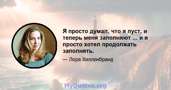 Я просто думал, что я пуст, и теперь меня заполняют ... и я просто хотел продолжать заполнять.