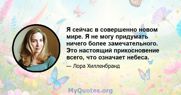 Я сейчас в совершенно новом мире. Я не могу придумать ничего более замечательного. Это настоящий прикосновение всего, что означает небеса.