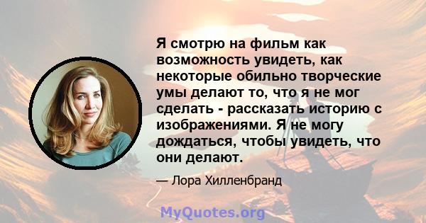 Я смотрю на фильм как возможность увидеть, как некоторые обильно творческие умы делают то, что я не мог сделать - рассказать историю с изображениями. Я не могу дождаться, чтобы увидеть, что они делают.