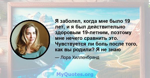 Я заболел, когда мне было 19 лет, и я был действительно здоровым 19-летним, поэтому мне нечего сравнить это. Чувствуется ли боль после того, как вы родили? Я не знаю