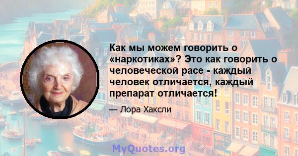 Как мы можем говорить о «наркотиках»? Это как говорить о человеческой расе - каждый человек отличается, каждый препарат отличается!