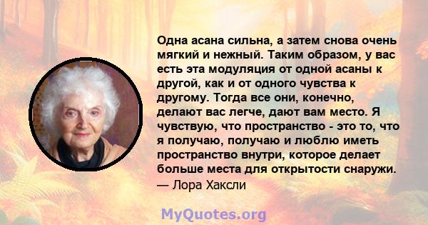 Одна асана сильна, а затем снова очень мягкий и нежный. Таким образом, у вас есть эта модуляция от одной асаны к другой, как и от одного чувства к другому. Тогда все они, конечно, делают вас легче, дают вам место. Я