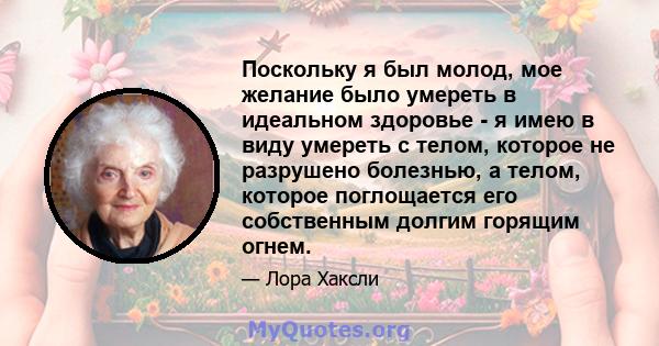 Поскольку я был молод, мое желание было умереть в идеальном здоровье - я имею в виду умереть с телом, которое не разрушено болезнью, а телом, которое поглощается его собственным долгим горящим огнем.