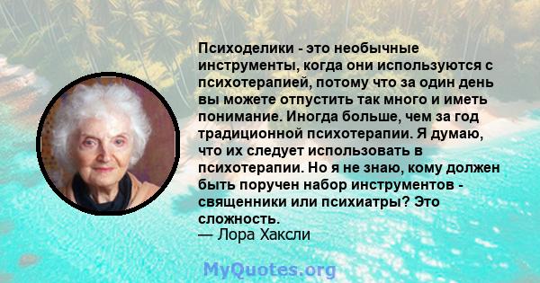 Психоделики - это необычные инструменты, когда они используются с психотерапией, потому что за один день вы можете отпустить так много и иметь понимание. Иногда больше, чем за год традиционной психотерапии. Я думаю, что 