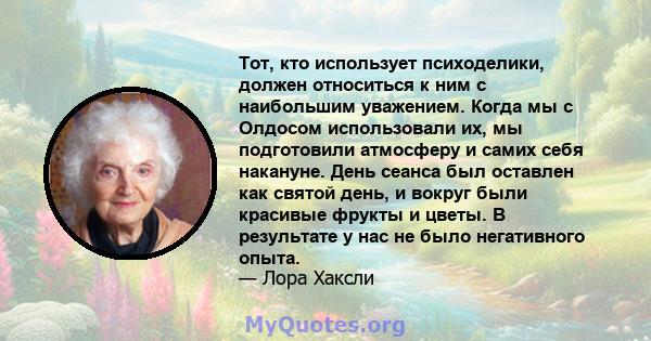 Тот, кто использует психоделики, должен относиться к ним с наибольшим уважением. Когда мы с Олдосом использовали их, мы подготовили атмосферу и самих себя накануне. День сеанса был оставлен как святой день, и вокруг