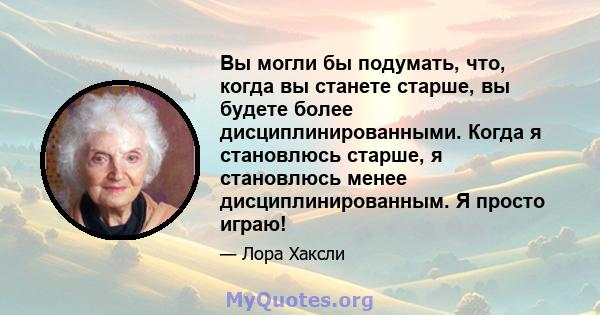 Вы могли бы подумать, что, когда вы станете старше, вы будете более дисциплинированными. Когда я становлюсь старше, я становлюсь менее дисциплинированным. Я просто играю!