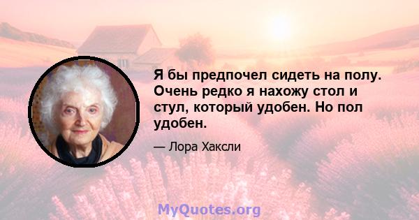 Я бы предпочел сидеть на полу. Очень редко я нахожу стол и стул, который удобен. Но пол удобен.