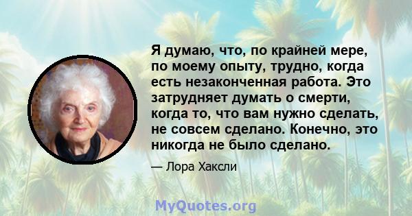 Я думаю, что, по крайней мере, по моему опыту, трудно, когда есть незаконченная работа. Это затрудняет думать о смерти, когда то, что вам нужно сделать, не совсем сделано. Конечно, это никогда не было сделано.