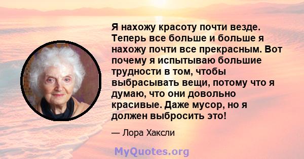 Я нахожу красоту почти везде. Теперь все больше и больше я нахожу почти все прекрасным. Вот почему я испытываю большие трудности в том, чтобы выбрасывать вещи, потому что я думаю, что они довольно красивые. Даже мусор,