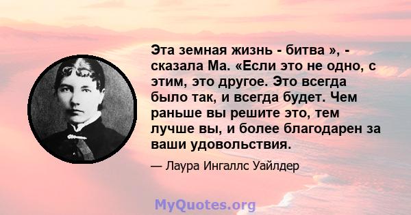 Эта земная жизнь - битва », - сказала Ма. «Если это не одно, с этим, это другое. Это всегда было так, и всегда будет. Чем раньше вы решите это, тем лучше вы, и более благодарен за ваши удовольствия.