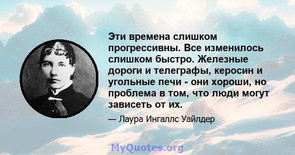 Эти времена слишком прогрессивны. Все изменилось слишком быстро. Железные дороги и телеграфы, керосин и угольные печи - они хороши, но проблема в том, что люди могут зависеть от их.