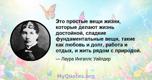 Это простые вещи жизни, которые делают жизнь достойной, сладкие фундаментальные вещи, такие как любовь и долг, работа и отдых, и жить рядом с природой.