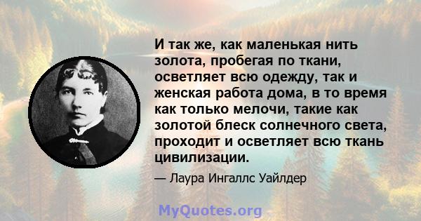 И так же, как маленькая нить золота, пробегая по ткани, осветляет всю одежду, так и женская работа дома, в то время как только мелочи, такие как золотой блеск солнечного света, проходит и осветляет всю ткань цивилизации.