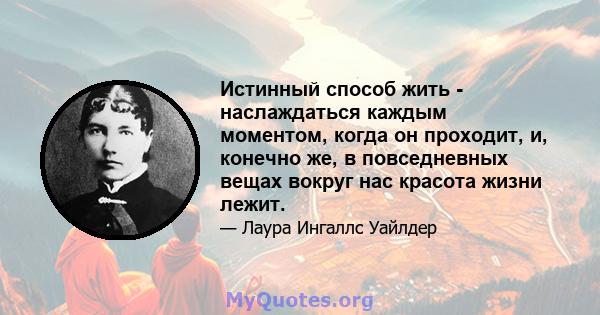 Истинный способ жить - наслаждаться каждым моментом, когда он проходит, и, конечно же, в повседневных вещах вокруг нас красота жизни лежит.