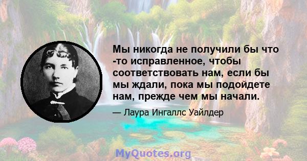 Мы никогда не получили бы что -то исправленное, чтобы соответствовать нам, если бы мы ждали, пока мы подойдете нам, прежде чем мы начали.