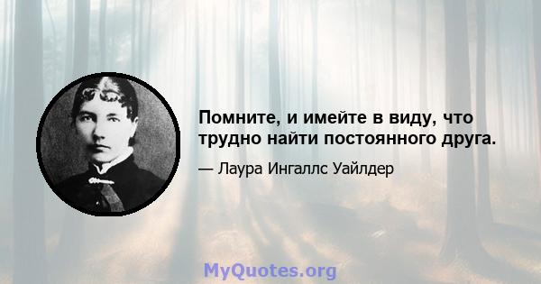 Помните, и имейте в виду, что трудно найти постоянного друга.