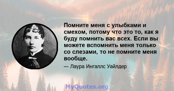 Помните меня с улыбками и смехом, потому что это то, как я буду помнить вас всех. Если вы можете вспомнить меня только со слезами, то не помните меня вообще.