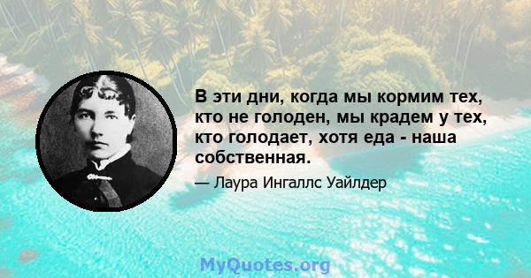 В эти дни, когда мы кормим тех, кто не голоден, мы крадем у тех, кто голодает, хотя еда - наша собственная.