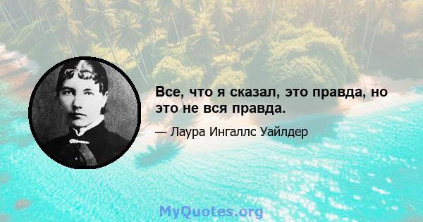 Все, что я сказал, это правда, но это не вся правда.