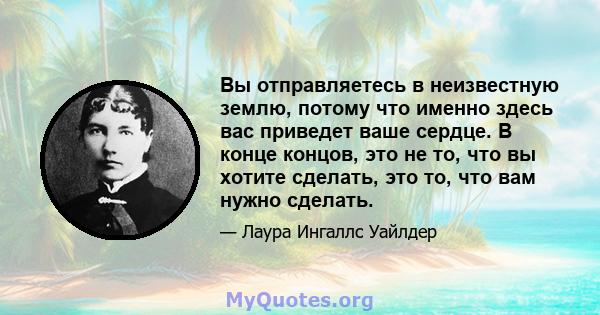 Вы отправляетесь в неизвестную землю, потому что именно здесь вас приведет ваше сердце. В конце концов, это не то, что вы хотите сделать, это то, что вам нужно сделать.