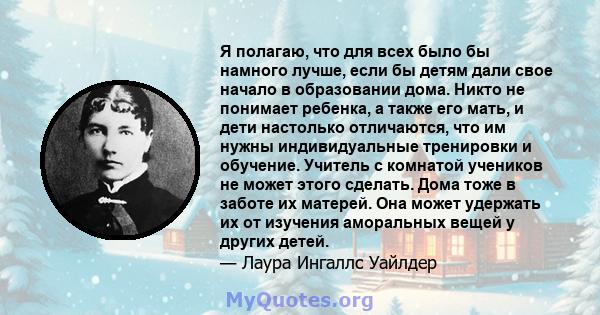 Я полагаю, что для всех было бы намного лучше, если бы детям дали свое начало в образовании дома. Никто не понимает ребенка, а также его мать, и дети настолько отличаются, что им нужны индивидуальные тренировки и