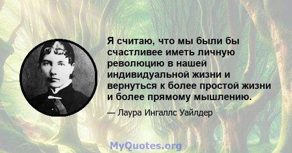 Я считаю, что мы были бы счастливее иметь личную революцию в нашей индивидуальной жизни и вернуться к более простой жизни и более прямому мышлению.