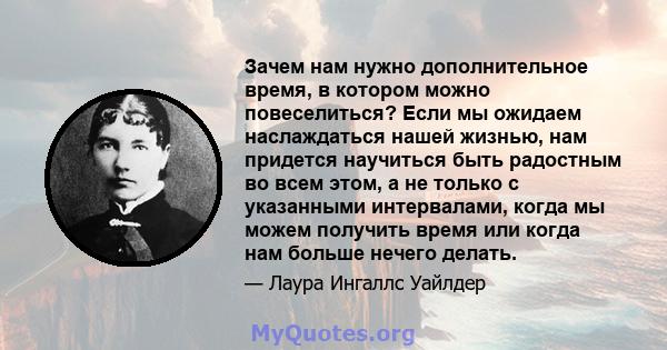 Зачем нам нужно дополнительное время, в котором можно повеселиться? Если мы ожидаем наслаждаться нашей жизнью, нам придется научиться быть радостным во всем этом, а не только с указанными интервалами, когда мы можем