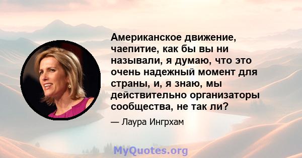 Американское движение, чаепитие, как бы вы ни называли, я думаю, что это очень надежный момент для страны, и, я знаю, мы действительно организаторы сообщества, не так ли?