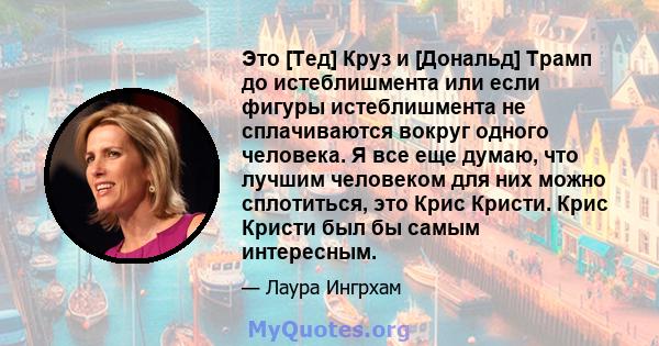 Это [Тед] Круз и [Дональд] Трамп до истеблишмента или если фигуры истеблишмента не сплачиваются вокруг одного человека. Я все еще думаю, что лучшим человеком для них можно сплотиться, это Крис Кристи. Крис Кристи был бы 