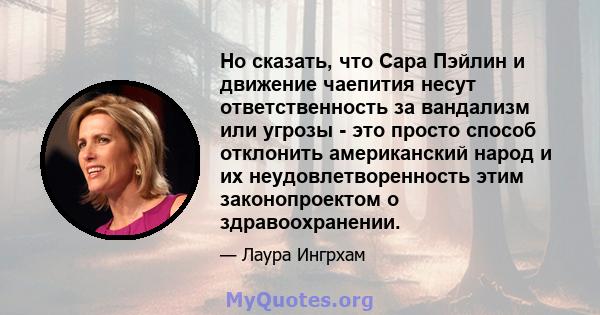 Но сказать, что Сара Пэйлин и движение чаепития несут ответственность за вандализм или угрозы - это просто способ отклонить американский народ и их неудовлетворенность этим законопроектом о здравоохранении.