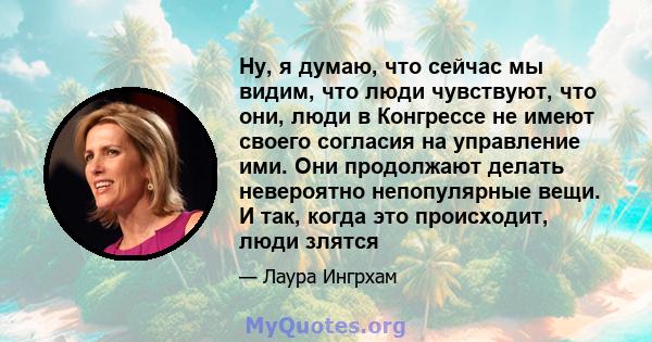 Ну, я думаю, что сейчас мы видим, что люди чувствуют, что они, люди в Конгрессе не имеют своего согласия на управление ими. Они продолжают делать невероятно непопулярные вещи. И так, когда это происходит, люди злятся