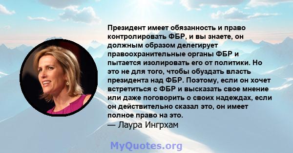 Президент имеет обязанность и право контролировать ФБР, и вы знаете, он должным образом делегирует правоохранительные органы ФБР и пытается изолировать его от политики. Но это не для того, чтобы обуздать власть