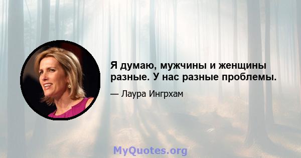 Я думаю, мужчины и женщины разные. У нас разные проблемы.