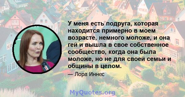 У меня есть подруга, которая находится примерно в моем возрасте, немного моложе, и она гей и вышла в свое собственное сообщество, когда она была моложе, но не для своей семьи и общины в целом.