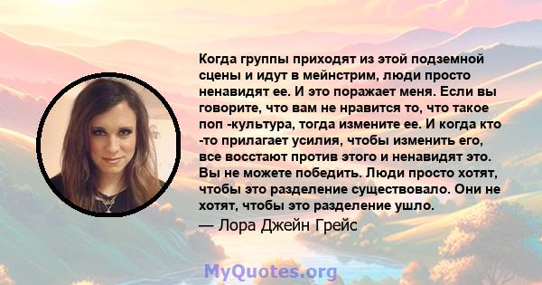 Когда группы приходят из этой подземной сцены и идут в мейнстрим, люди просто ненавидят ее. И это поражает меня. Если вы говорите, что вам не нравится то, что такое поп -культура, тогда измените ее. И когда кто -то