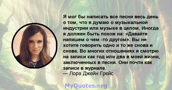 Я мог бы написать все песни весь день о том, что я думаю о музыкальной индустрии или музыке в целом. Иногда я должен быть похож на: «Давайте напишем о чем -то другом». Вы не хотите говорить одно и то же снова и снова.