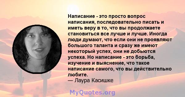 Написание - это просто вопрос написания, последовательно писать и иметь веру в то, что вы продолжаете становиться все лучше и лучше. Иногда люди думают, что если они не проявляют большого таланта и сразу же имеют