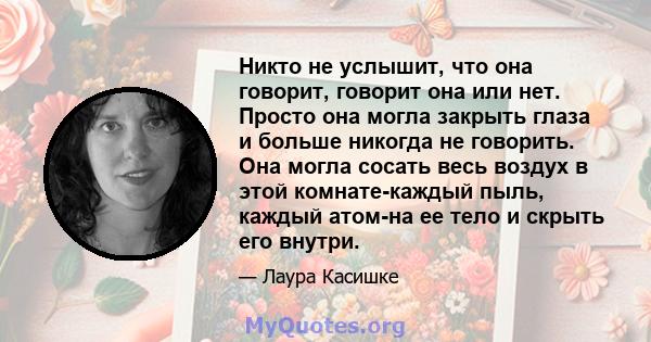 Никто не услышит, что она говорит, говорит она или нет. Просто она могла закрыть глаза и больше никогда не говорить. Она могла сосать весь воздух в этой комнате-каждый пыль, каждый атом-на ее тело и скрыть его внутри.