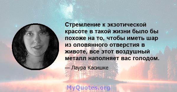 Стремление к экзотической красоте в такой жизни было бы похоже на то, чтобы иметь шар из оловянного отверстия в животе, все этот воздушный металл наполняет вас голодом.