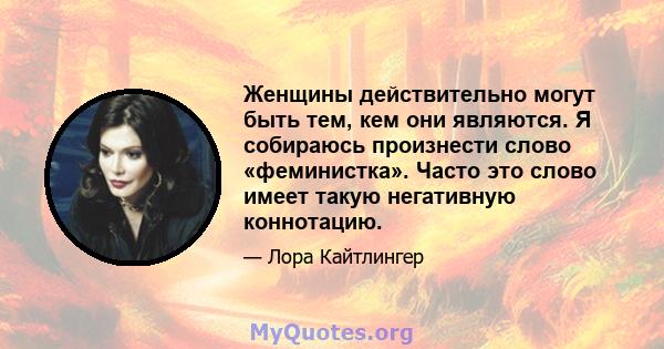 Женщины действительно могут быть тем, кем они являются. Я собираюсь произнести слово «феминистка». Часто это слово имеет такую ​​негативную коннотацию.