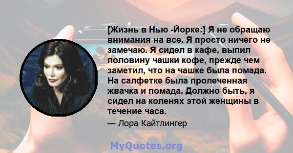 [Жизнь в Нью -Йорке:] Я не обращаю внимания на все. Я просто ничего не замечаю. Я сидел в кафе, выпил половину чашки кофе, прежде чем заметил, что на чашке была помада. На салфетке была пролеченная жвачка и помада.