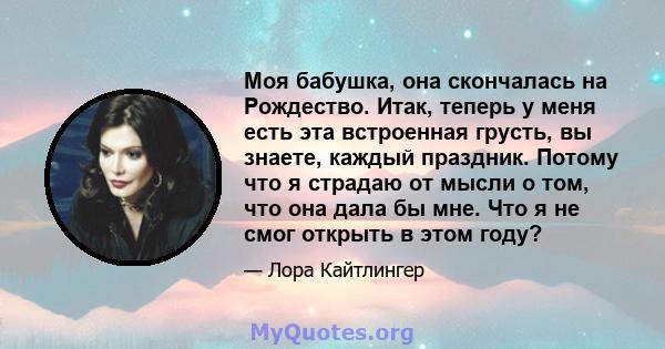 Моя бабушка, она скончалась на Рождество. Итак, теперь у меня есть эта встроенная грусть, вы знаете, каждый праздник. Потому что я страдаю от мысли о том, что она дала бы мне. Что я не смог открыть в этом году?