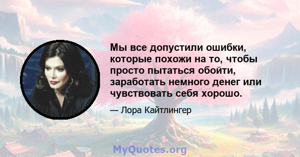 Мы все допустили ошибки, которые похожи на то, чтобы просто пытаться обойти, заработать немного денег или чувствовать себя хорошо.