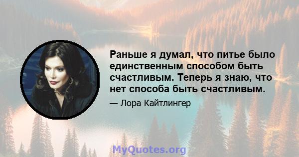 Раньше я думал, что питье было единственным способом быть счастливым. Теперь я знаю, что нет способа быть счастливым.